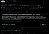 Harry Bolz @elonmusk Replying to @BretWeinstein 1. Substack links were never blocked. Matt's statement is false. 2. Substack was trying to download a massive portion of the Twitter database to bootstrap their Twitter clone, so their IP address is obviously untrusted. 3. Turns out Matt is/was an employee of Substack. Readers added context they thought people might want to know Regarding the first claim, Substack links themselves may not have been blocked, but interactions (likes, retweets, and replies) with tweets containing Substack links were definitely blocked. Preventing engagement with tweets will drastically limit their exposure. arstechnica.com/tech-policy/20... Do you find this helpful? 5:49 AM. Apr 8, 2023 1.4M Views Rate it Context is written by people who use Twitter, and appears when rated helpful by others. Find out more. 1,085 Retweets 738 Quotes 5,645 Likes 276 Bookmarks :