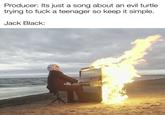 Producer: Its just a song about an evil turtle trying to f--- a teenager so keep it simple. Jack Black: