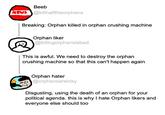 Beeb NEWS@killhalftheorphans Breaking: Orphan killed in orphan crushing machine Orphan liker @killingorphansisbad This is awful. We need to destroy the orphan crushing machine so that this can't happen again Orphan hater @orphansareicky Disgusting, using the death of an orphan for your political agenda. this is why I hate Orphan likers and everyone else should too