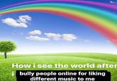How I See the World After I Bully People Online How i see the world after bully people online for liking different music to me
