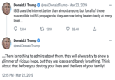 25 Donald J. Trump @realDonald Trump Mar 22, 2019 ISIS uses the internet better than almost anyone, but for all of those susceptible to ISIS propaganda, they are now being beaten badly at every level.... 7,904 Donald J. Trump @realDonald Trump 13.1K 82.4K ↑ ... ....There is nothing to admire about them, they will always try to show a glimmer of vicious hope, but they are losers and barely breathing. Think about that before you destroy your lives and the lives of your family! 12:15 PM Mar 22, 2019