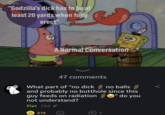 XPRESS "Godzilla's d--- has to be at least 20 yards when fully erect" A Normal Conversation 215 47 comments What part of "no d--- no balls and probably no butthole since this guy feeds on radiation" do you not understand? Piet 15d 2