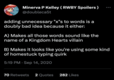 Minerva P Kelley (RWBY Spoilers) @doubleca5t adding unnecessary "x"s to words is a doubly bad idea because it either: A) Makes all those words sound like the name of a Kingdom Hearts villain B) Makes it looks like you're using some kind of homestuck typing quirk 5:19 PM Sep 14, 2020 70 Retweets 2 Quotes 282 Likes