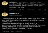 DAMIE... @physic... Sep 17, 2020 you CANNOT tell a nd kid they're ableist because they have a typing quirk. you CANNOT do this. 1 67 17 DAMIEN @physicalflat 332 ılı 企 [→ ... I understand if it's hard to read but you can't just tell them they're ableist and they need to "lay off" that s--- develops as a stim and it's genuinely hard and mentally painful to stop doing at times. if you don't like to see it, DONT INTERACT WITH THEM. 11:47 AM Sep 17, 2020