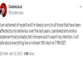 CookieLoLxx @CookieLoLxx I am ashamed of myself and I'm deeply sorry to all those that have been affected by my behaviour over the last years. I panicked and wrote a statement that probably felt insincere and it wasn't my intention. I will talk about everything live on stream 15th April at 7 PM CET. 8:31 AM Apr 13, 2023 1.7M Views ... .
