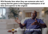 RE4 Remake fans when they see someone who isn't saying that the game is the biggest masterpiece of all time and superior to the original: ...and I took that personally