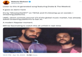 Roberto Nickson @rpnickson Listen to this Al generated song featuring Drake & The Weeknd. It goes so damn hard. It's by "Ghostwriter977" on TikTok and it's blowing up on socials + streaming platforms. UMG, which controls around 1/3 of the global music market, has already asked streaming platforms to ban Al. A modern Napster moment. Will be fascinating to watch this all unfold in real-time. 1:54 4.5M views 12:31 PM . Apr 16, 2023 11.7M Views : .