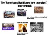 The "Americans Don't know how to protest" starter pack Boston tea party JUSTICE FOR BREONNA TAYLOR "doesn't count cause I don't agree" FOU "see? the french will destroy violenity. That's how you protest" wait not like that BLACK LIVES MATTER Burning things only counts as protest if you're... WORMATION A MOVIL RIGHTS OR LL REVEND ARCH OBS DECENT HOUSING DE ALL EQUAL "Ow! NOW! RIGHTS J.E. NOW! 1 NSHIP W L.U.E. И ?? MATCH WE DEMAND THE BAPTIST MINIST THE ARTIST NGUS WE 1 DEMAND DECENT HOUSING NOW! WE MARCH WE DEMAND AN END TO BIAS NOW! WE DEMAND DECENT HOUSING NOW! WE MARCH TOGE GETTY IMAGES