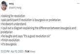 >finish revolution >it's bourgeois morg @saint_morg >looking for revolution >ask participant if revolution is bourgeois or proletarian >he doesnt understand >i pull out a diagram explaining the difference between bourgeois and proletarian >he laughs and says "it's a good revolution sir" >finish revolution >it's bourgeois 12:02 PM Apr 10, 2023 71.1K Views