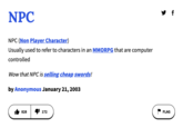 NPC NPC (Non Player Character) Usually used to refer to characters in an MMORPG that are computer controlled Wow that NPC is selling cheap swords! by Anonymous January 21, 2003 828 172 y f FLAG