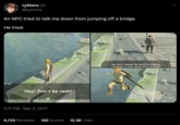 Lythero** @Lythero An NPC tried to talk me down from jumping off a bridge. He tried. Brigo Hey! Don't be rash! 5:17 PM Mar 3, 2017 6,723 Retweets 130 Quotes 12.3K Likes Brigo You won't change the world by jumping carelessly to your doom. don't va know!