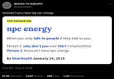 MOVED TO @SEUPO @seupodead retweet if you have big npc energy TOP DEFINITION npc energy When you only talk to people if they talk to you. Person 1: why don't you ever start conversations Person 2: because I have npc energy by Bearboy69 January 24, 2019 5:52 PM. Aug 10, 2019 61.5K Retweets 3,007 Quotes 99K Likes 1,741 Bookmarks :