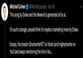 Mitchell Cohen @MitchellLandon Apr 16 This song by Drake and the Weeknd is generated all by ai. It's such a banger, people think it's maybe a marketing move by Drake. Except, the creator Ghostwriter977 on tiktok (and imghostwriter on YouTube) keeps mentioning the link in bio... :