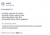 sarah @wetneptune (in my opinion) - cat pretty: capricorn, leo, cancer - fox pretty: scorpio, aqaurius, aries - deer pretty: gemini, virgo, libra - bunny pretty: pisces, taurus, sagittarius @bambled Mar 18 wrong! you're either cat pretty, fox pretty, deer pretty or bunny pretty twitter.com/kirbysfatankle... 12:03 PM Apr 13, 2023 168.1K Views :