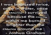 I was baptized twice, once in water, once in Chlorine. I survived because the chlorine within me burned brighter than the Chlorine around me - Joshua Graham