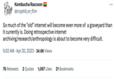 Kombucha Raccoon @cryptid_on_film ⠀ So much of the "old" internet will become even more of a graveyard than it currently is. Doing retrospective internet archiving/research/anthropology is about to become very difficult. 5:02 AM - Apr 20, 2023 34.6K Views 76 Retweets 2 Quotes 1,067 Likes 21 Bookmarks