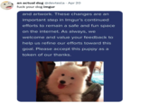 an actual dog @devtesla - Apr 20 f--- your dog imgur and artwork. These changes are an important step in Imgur's continued efforts to remain a safe and fun space on the internet. As always, we welcome and value your feedback to help us refine our efforts toward this goal. Please accept this puppy as a token of our thanks.