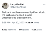 Larry the Cat @Number10@cat Twitter's not been ruined by Elon Musk, it's just experienced a rapid unscheduled disassembly... 9:59 AM • Apr 20, 2023 428.8K Views ● 1,453 Retweets 69 Quotes 11.6K Likes