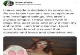 KnottyFairy @AKnotty Princess I have made a decision to come out. As we know humans are complicated and intelligent beings. We aren't always simple. I have been with 6 dogs this past year and only 2 men my entire life. I am trans canine. I just want friends and a crowd that accepts and loves and cherishes me.