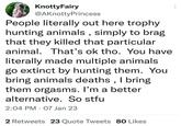 KnottyFairy @AKnotty Princess People literally out here trophy hunting animals, simply to brag that they killed that particular animal. That's ok tho. You have literally made multiple animals go extinct by hunting them. You bring animals deaths, I bring them orgasms. I'm a better alternative. So stfu 2:04 PM 07 Jan 23 2 Retweets 23 Quote Tweets 80 Likes ...