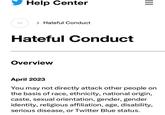 ⠀ Help Center > Hateful Conduct Hateful Conduct Overview ||| April 2023 You may not directly attack other people on the basis of race, ethnicity, national origin, caste, sexual orientation, gender, gender identity, religious affiliation, age, disability, serious disease, or Twitter Blue status.