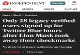 INDEPENDENT NEWS SPORTS News > World > Americas Subscribe VOICES = Menu CULTURE Only 28 legacy verified users signed up for Twitter Blue hours after Elon Musk took away their checkmarks Musk got rid of legacy verification on Thursday Ariana Baio • 7 hours ago