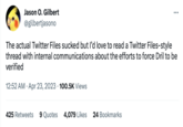 Jason O. Gilbert @gilbertjasono The actual Twitter Files sucked but I'd love to read a Twitter Files-style thread with internal communications about the efforts to force Dril to be verified 12:52 AM. Apr 23, 2023 100.5K Views 425 Retweets 9 Quotes 4,079 Likes 24 Bookmarks