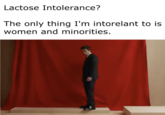 Lactose Intolerance? The only thing I'm intorelant to is women and minorities.