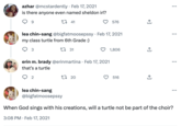 azhar @mcstardently Feb 17, 2021 is there anyone even named sheldon irl? 22 41 9 3 lea chin-sang @bigfatmoosepssy · Feb 17, 2021 my class turtle from 6th Grade :) 1 31 . erin m. brady @erinmartina Feb 17, 2021 that's a turtle 2 1 20 lea chin-sang @bigfatmoosepssy 576 • 1,806 516 ←] ↑ : ... ... When God sings with his creations, will a turtle not be part of the choir? 3:08 PM Feb 17, 2021