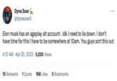 Dyna Soar @dynasoar5 Elon musk has an ageplay alt account. Idk I need to lie down. I don't have time for this I have to be somewhere at 10am. You guys sort this out 4:12 AM. Apr 25, 2023 5,020 Views 15 Retweets 1 Quote ... 168 Likes 5 Bookmarks