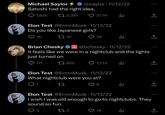 Michael Saylor Satoshi had the right idea. 1,635 2,391 171 Elon Test @ErmnMusk 11/13/22 Do you like Japanese girls? 16 10 @saylor 11/12/22 1 622 ● 3 21.7K ● 28 Brian Chesky 3 @ @bchesky-11/12/22 It feels like we were in a nightclub and the lights just turned on Elon Test @ErmnMusk 11/13/22 What nightclub were you at? 27 6 l ılı 7,733 l 14 l ↑ Elon Test @ErmnMusk 11/13/22 I wish I was old enough to go to nightclubs. They sound so fun. 12 3 la ↑ ↑, 企