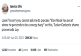 Jessica Ellis @baddestmamajama : Look I'm sorry you cannot ask me to process "Elon Musk has an alt where he pretends to be a creepy baby" on this, Tucker Carlson's shame promenade day. 2:43 AM Apr 25, 2023 289.3K Views 1,236 Retweets 46 Quotes 9,968 Likes 139 Bookmarks