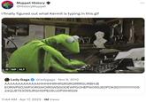 Muppet History @HistoryMuppet I finally figured out what Kermit is typing in this gif II GIF ALT Lady Gaga @ladygaga Nov 6, 2012 AAAAAAAAAAAAAHHHHHRHRGRGRGRRRGURBHJB EORWPSOJWPJORGWOIRGWSGODEWPGOHEPW09GJEDPOKSD!!!!!!!!!!!!!!!09 24QU8T63095JRGHWPE09UJOPWHRGW 11:44 AM. Apr 17, 2023 1M Views