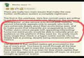 99 Mecha-Jesus 9h 5 Awards There are really two main issues that make the new Twitter verification system a complete nightmare. The first is the userbase. Very few normal users are willing to pay for fron social media site Moreover, the main selling point" of the service is to boost post visibility. The service inherently appeals only to people who both a) care extremely deeply about their posts being seen, and b) make posts that inherently are unappealing to other Twitter users (since people with appealing/interesting/ funny/not-weird posts would be able to naturally grow an audience on the platform if they want to). So pretty much every single blue check is a hyper-online weirdo who is deeply bad at posting, despite being obsessed with twitter metrics. The second is that verified replies get promoted to the top of every post. You have to scroll through all the blue check replies to get to even the most popular non-blue check replies. This is true even for blue check replies that have zero engagement, are completely off-topic, or are just straight up spam or scams.