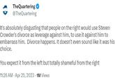 It's absolutely disgusting that people on the right would use Steven Crowder's divorce as leverage against him, to use it against him to embarrass him.  Divorce happens. It doesn't even sound like it was his choice. TheQuartering @TheQuartering It's absolutely disgusting that people on the right would use Steven Crowder's divorce as leverage against him, to use it against him to embarrass him. Divorce happens. It doesn't even sound like it was his choice. You expect it from the left but totally shameful from the right 11:26 AM - Apr 25, 2023 - 1M Views