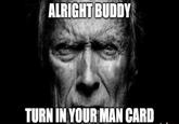 ALRIGHT BUDDY TURN IN YOUR MAN CARD