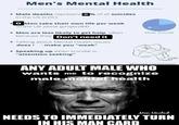 Men's Mental Health • Male deaths represent o% of all suicides in the US (CDC) ● O Men take their own life per week in the UK alone (project84) • Men are less likely to get help, often because they Don't need it Talking about Mental Health issues does make you "weak" Speaking up when suicidal is "attention seeking" Male Suicide @letstalk.mentalhealth ANY ADULT MALE WHO wants me to recognize male mental health Men United NEEDS TO IMMEDIATELY TURN IN HIS MAN CARD