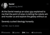 e/acc / Effective Accelerationism Daniel @growing_daniel At the Daniel meetup an e/acc guy explained to me that the point of e/acc is letting the robots win and murder us and explore the galaxy without us Severely cucked ideology honestly 1:41 PM Oct 17, 2022 7 Retweets 3 Quotes 214 Likes 4 Bookmarks