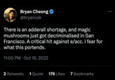 e/acc / Effective Accelerationism Bryan Cheong @bryancsk There is an adderall shortage, and magic mushrooms just got decriminalised in San Francisco. A critical hit against e/acc. I fear for what this portends. 11:00 PM Oct 16, 2022 2 Retweets 1 Quote 176 Likes 7 Bookmarks