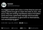 e/acc / Effective Accelerationism bowser @browserdotsys my biggest beef with e/acc is that they're just not nearly weird enough to claim the title of /acc. the accs i like are writing manifestos about forcefem (pro) and how cybernetic beings retrocausally invented capitalism to give birth to themselves, not worshipping gpt4 2:05 AM. Apr 24, 2023 26.3K Views 19 Retweets 4 Quotes 425 Likes 28 Bookmarks