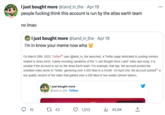 I just bought more @land_in_the. Apr 19 people f------ think this account is run by the atlas earth team no Imao I just bought more @land_in_the. Apr 19 i'm in know your meme now wha 15 On March 28th, 2023, Twitter user @land_in_the launched, a Twitter page dedicated to posting memes related to Atlas Earth, mainly including variations of the "I Just Bought More Land" video and song. It is unclear if the account is run by the Atlas Earth team. For example, that day, the account posted the unedited video alone to Twitter, garnering over 4,400 likes in a month. On April 2nd, the account posted[7] a low quality version of the video that gained over 4,200 likes in two weeks (shown below). I just bought more @land_in_the Follow 43 1,013 ₁45.6K : ←] ...