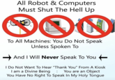 All Robot & Computers Must Shut The Hell Up DON To All Machines: You Do Not Speak Unless Spoken To And I Will Never Speak To You I Do Not Want To Hear "Thank You" From A Kiosk I am a Divine Being : You are an Object You Have No Right To Speak In My Holy Tongue