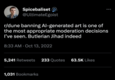Spicebaliset @Ultimate Egoist r/dune banning Al-generated art is one of the most appropriate moderation decisions I've seen. Butlerian Jihad indeed 8:33 AM Oct 13, 2022 5,241 Retweets 233 Quotes 63.5K Likes 1,031 Bookmarks