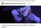 do you think the joker calls crazy bread normal bread usually? halfgayfullgayconsequences Follow "Hello Little Caesars? 5 orders of Normal Bread please."
