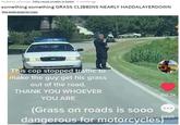 Posted by u/Fynnlae 15hp cause smaller is better 7 months ago something something GRASS CLIBBINS NEARLY HADDALAYERDOWN this dude stops for cops This cop stopped traffic to make the guy get his grass out of the road. THANK YOU WHOEVER YOU ARE 150.2K (Grass on roads is sooo dangerous for motorcycles) 5825