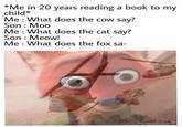 *Me in 20 years reading a book to my child* Me: What does the cow say? Son : Moo Me: What does the cat say? Son : Meow! Me: What does the fox sa-