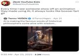 (Not) YouTube Kids @RealYouTubeKids Every time I see someone show off an animation they made using Al, it always looks like bowser fart gif Tansu YEĞEN @TansuYegen • Apr 21 Al is making the famous words of historical philosophers come alive with wisdom... THE MAN WHO SAYS HE CAN AND THE MAN WHO SAYS HE CANNOT ARE BOTH CORRECT -CONFUCIUS 9:30 AM • Apr 23, 2023 3.2M Views
