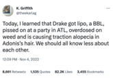 K. Griffith @theekarlag Today, I learned that Drake got lipo, a BBL, p----- on at a party in ATL, overdosed on weed and is causing traction alopecia in Adonis's hair. We should all know less about each other. 12:09 PM . Nov 4, 2022 8,661 Retweets 1,535 Quotes 82.2K Likes 3,455 Bookmarks