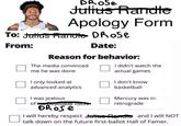 DROSe Julius Randte Apology Form To: Julius Randte Drose From: Date: Reason for behavior: The media convinced me he was done I only looked at advanced analytics I was jealous of his peyolade ISOS DROSe I didn't watch the actual games I don't know basketball Mercury was in retrograde I will hereby respect Julius Pendle and I will NOT talk down on the future first-ballot Hall of Famer.