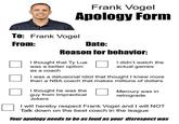 Frank Vogel Apology Form To: Frank Vogel From: Date: Reason for behavior: I thought that Ty Lue was a better option as a coach I didn't watch the actual games I was a delusional idiot that thought I knew more than a NBA coach that makes millions of dollars I thought he was the guy from Impractical Jokers Mercury was in retrograde I will hereby respect Frank Vogel and I will NOT Talk down on the best coach in the league Your apology needs to be as loud as your disrespect was